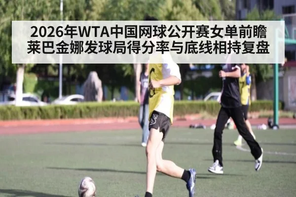 2026年WTA中国网球公开赛女单前瞻 莱巴金娜发球局得分率与底线相持复盘