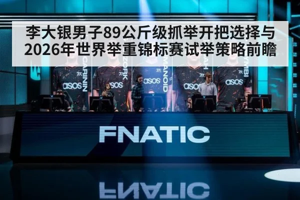 李大银男子89公斤级抓举开把选择与2026年世界举重锦标赛试举策略前瞻